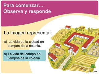 
Para comenzar…
Observa y responde
La imagen representa:
a) La vida de la ciudad en
tiempos de la colonia.
b) La vida del campo en
tiempos de la colonia.
 