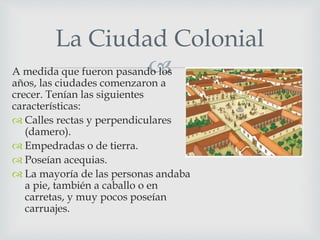 A medida que fueron pasando los
años, las ciudades comenzaron a
crecer. Tenían las siguientes
características:
 Calles rectas y perpendiculares
(damero).
 Empedradas o de tierra.
 Poseían acequias.
 La mayoría de las personas andaba
a pie, también a caballo o en
carretas, y muy pocos poseían
carruajes.
La Ciudad Colonial
 