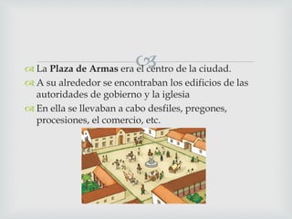  La Plaza de Armas era el centro de la ciudad.
 A su alrededor se encontraban los edificios de las
autoridades de gobierno y la iglesia
 En ella se llevaban a cabo desfiles, pregones,
procesiones, el comercio, etc.
 