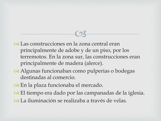 
 Las construcciones en la zona central eran
principalmente de adobe y de un piso, por los
terremotos. En la zona sur, las construcciones eran
principalmente de madera (alerce).
 Algunas funcionaban como pulperias o bodegas
destinadas al comercio.
 En la plaza funcionaba el mercado.
 El tiempo era dado por las campanadas de la iglesia.
 La iluminación se realizaba a través de velas.
 