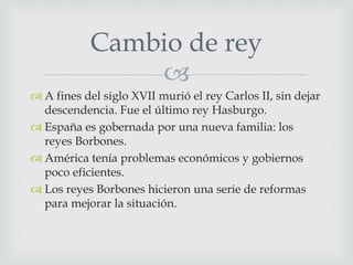 
 A fines del siglo XVII murió el rey Carlos II, sin dejar
descendencia. Fue el último rey Hasburgo.
 España es gobernada por una nueva familia: los
reyes Borbones.
 América tenía problemas económicos y gobiernos
poco eficientes.
 Los reyes Borbones hicieron una serie de reformas
para mejorar la situación.
Cambio de rey
 