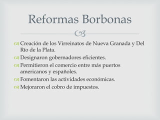 
 Creación de los Virreinatos de Nueva Granada y Del
Río de la Plata.
 Designaron gobernadores eficientes.
 Permitieron el comercio entre más puertos
americanos y españoles.
 Fomentaron las actividades económicas.
 Mejoraron el cobro de impuestos.
Reformas Borbonas
 