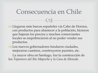 
 Llegaron más barcos españoles vía Cabo de Hornos,
con productos para abastecer a la población, hicieron
que bajaran los precios y muchos comerciantes
locales se empobrecieron al no poder vender sus
productos.
 Los nuevos gobernadores fundaron ciudades,
mejoraron caminos, construyeron puentes, etc.
La mayor obra en Santiago, fue la construcción de
los Tajamares del Río Mapocho y la Casa de Moneda.
Consecuencia en Chile
 