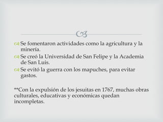
 Se fomentaron actividades como la agricultura y la
minería.
 Se creó la Universidad de San Felipe y la Academia
de San Luis.
 Se evitó la guerra con los mapuches, para evitar
gastos.
**Con la expulsión de los jesuitas en 1767, muchas obras
culturales, educativas y económicas quedan
incompletas.
 