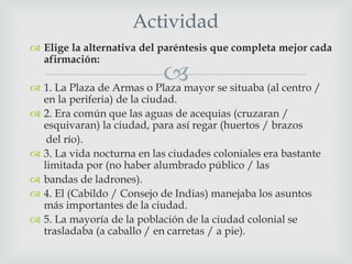 
 Elige la alternativa del paréntesis que completa mejor cada
afirmación:
 1. La Plaza de Armas o Plaza mayor se situaba (al centro /
en la periferia) de la ciudad.
 2. Era común que las aguas de acequias (cruzaran /
esquivaran) la ciudad, para así regar (huertos / brazos
del río).
 3. La vida nocturna en las ciudades coloniales era bastante
limitada por (no haber alumbrado público / las
 bandas de ladrones).
 4. El (Cabildo / Consejo de Indias) manejaba los asuntos
más importantes de la ciudad.
 5. La mayoría de la población de la ciudad colonial se
trasladaba (a caballo / en carretas / a pie).
Actividad
 