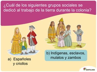
¿Cuál de los siguientes grupos sociales se
dedicó al trabajo de la tierra durante la colonia?
a) Españoles
y criollos
b) Indígenas, esclavos,
mulatos y zambos
 