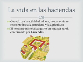 
 Cuando cae la actividad minera, la economía se
reorientó hacia la ganadería y la agricultura.
 El territorio nacional adquirió un carácter rural,
conformado por haciendas.
La vida en las haciendas
 