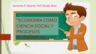 Economía 6° Derecho. Prof: Nicolás Pérez
“ECONOMÍA COMO
CIENCIA SOCIALY
PROCESOS
ECONÓMICOS …”
 