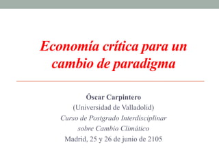 Economía crítica para un
cambio de paradigma
Óscar Carpintero
(Universidad de Valladolid)
Curso de Postgrado Interdisciplinar
sobre Cambio Climático
Madrid, 25 y 26 de junio de 2105
 
