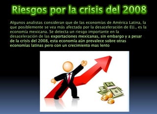 La segunda economía latinoamericanaLa segunda economía regional es México, con un PIB (Nominal) de 1.2 trillones de dólares. México se ubica en la posición 11ª a nivel mundial y, junto con Brasil forma parte de la teoría BRIMC. La economía de México se basa principalmente en la producción y manufacturación de bienes industriales y servicios.