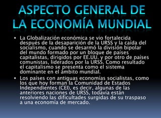 ASPECTO GENERAL DE LA ECONOMÍA MUNDIALLa Globalización económica se vio fortalecida después de la desaparición de la URSS y la caída del socialismo, cuando se desarmó la división bipolar del mundo formado por un bloque de países capitalistas, dirigidos por EE.UU. y por otro de países comunistas, liderados por la URSS. Como resultado el capitalismo se presenta como el sistema dominante en el ámbito mundial.Los países con antiguas economías socialistas, como los que hoy forman la Comunidad de Estados Independientes (CEI), es decir, algunas de las anteriores naciones de URSS, todavía están resolviendo las dificultades surgidas de su traspaso a una economía de mercado. 