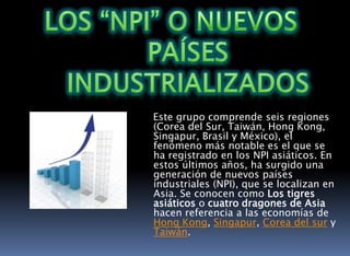 Los “NPI” o NUEVOS Países Industrializados    Este grupo comprende seis regiones (Corea del Sur, Taiwán, Hong Kong, Singapur, Brasil y México), el fenómeno más notable es el que se ha registrado en los NPI asiáticos. En estos últimos años, ha surgido una generación de nuevos países industriales (NPI), que se localizan en Asia. Se conocen como Los tigres asiáticos o cuatro dragones de Asia hacen referencia a las economías de Hong Kong, Singapur, Corea del sur y Taiwán.