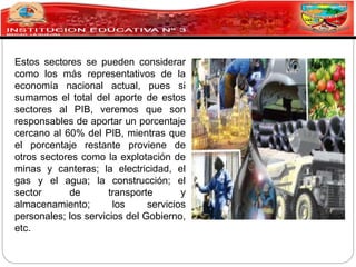 Estos sectores se pueden considerar
como los más representativos de la
economía nacional actual, pues si
sumamos el total del aporte de estos
sectores al PIB, veremos que son
responsables de aportar un porcentaje
cercano al 60% del PIB, mientras que
el porcentaje restante proviene de
otros sectores como la explotación de
minas y canteras; la electricidad, el
gas y el agua; la construcción; el
sector de transporte y
almacenamiento; los servicios
personales; los servicios del Gobierno,
etc.
 