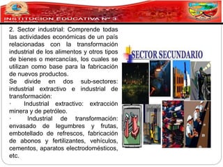 2. Sector industrial: Comprende todas
las actividades económicas de un país
relacionadas con la transformación
industrial de los alimentos y otros tipos
de bienes o mercancías, los cuales se
utilizan como base para la fabricación
de nuevos productos.
Se divide en dos sub-sectores:
industrial extractivo e industrial de
transformación:
· Industrial extractivo: extracción
minera y de petróleo.
· Industrial de transformación:
envasado de legumbres y frutas,
embotellado de refrescos, fabricación
de abonos y fertilizantes, vehículos,
cementos, aparatos electrodomésticos,
etc.
 