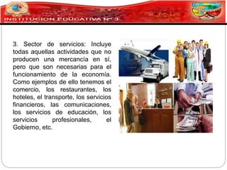 3. Sector de servicios: Incluye
todas aquellas actividades que no
producen una mercancía en sí,
pero que son necesarias para el
funcionamiento de la economía.
Como ejemplos de ello tenemos el
comercio, los restaurantes, los
hoteles, el transporte, los servicios
financieros, las comunicaciones,
los servicios de educación, los
servicios profesionales, el
Gobierno, etc.
 