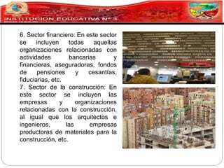 6. Sector financiero: En este sector
se incluyen todas aquellas
organizaciones relacionadas con
actividades bancarias y
financieras, aseguradoras, fondos
de pensiones y cesantías,
fiduciarias, etc.
7. Sector de la construcción: En
este sector se incluyen las
empresas y organizaciones
relacionadas con la construcción,
al igual que los arquitectos e
ingenieros, las empresas
productoras de materiales para la
construcción, etc.
 