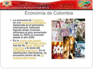 Economía de Colombia
 La economía de Colombia
es una economía emergente
destacada en el panorama
internacional, habiendo
logrado atraer inversión
extranjera al país aumentado
hasta un 250% la inversión
desde el año 2000.
 Es la cuarta más grande
economía de América Latina,
tras las de Brasil, México y
Argentina y la sexta del
continente americano. En la
clasificación internacional, se
encuentra dentro de las 30
mayores del mundo.
 