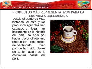 PRODUCTOS MÁS REPRESENTATIVOS PARA LA
ECONOMÍA COLOMBIANA
Desde el punto de vista
histórico, el café y los
productos agrícolas han
ocupado un lugar muy
importante en la historia
del país, no sólo por
haber desarrollado una
producción reconocida
mundialmente, sino
porque han sido claves
en la formación de la
estructura social del
país.
 