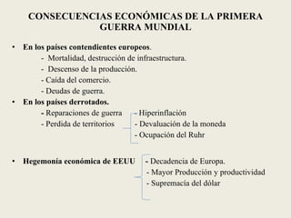 CONSECUENCIAS ECONÓMICAS DE LA PRIMERA GUERRA MUNDIAL En los países contendientes europeos . -  Mortalidad, destrucción de infraestructura. -  Descenso de la producción. - Caída del comercio. - Deudas de guerra. En los países derrotados. -  Reparaciones de guerra  - Hiperinflación - Perdida de territorios  - Devaluación de la moneda   - Ocupación del Ruhr Hegemonía económica de EEUU  -  Decadencia de Europa. - Mayor Producción y productividad - Supremacía del dólar 
