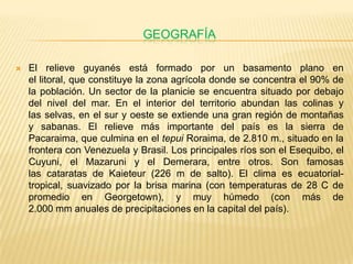 GEOGRAFÍA

   El relieve guyanés está formado por un basamento plano en
    el litoral, que constituye la zona agrícola donde se concentra el 90% de
    la población. Un sector de la planicie se encuentra situado por debajo
    del nivel del mar. En el interior del territorio abundan las colinas y
    las selvas, en el sur y oeste se extiende una gran región de montañas
    y sabanas. El relieve más importante del país es la sierra de
    Pacaraima, que culmina en el tepui Roraima, de 2.810 m., situado en la
    frontera con Venezuela y Brasil. Los principales ríos son el Esequibo, el
    Cuyuni, el Mazaruni y el Demerara, entre otros. Son famosas
    las cataratas de Kaieteur (226 m de salto). El clima es ecuatorial-
    tropical, suavizado por la brisa marina (con temperaturas de 28 C de
    promedio en Georgetown), y muy húmedo (con más de
    2.000 mm anuales de precipitaciones en la capital del país).
 