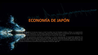 ECONOMÍA DE JAPÓN
La economía de Japón es la tercera mayor a nivel mundial, tras los Estados Unidos y China. La cooperación
entre el gobierno y las industrias, la costumbre japonesa del trabajo duro y el dominio de la tecnología han
llevado a Japón al éxito económico del que disfruta hoy en menos de medio siglo.
Tras 40 años de un crecimiento económico constante y a veces espectacular, la economía japonesa no
creció de manera significativa durante el decenio de 1990, situación revertida desde 2003, año desde el cual
la economía ha vuelto a crecer significativamente. Se puede afirmar que la economía japonesa ha sido sin
lugar a dudas el fenómeno económico de la segunda mitad del siglo XX

 