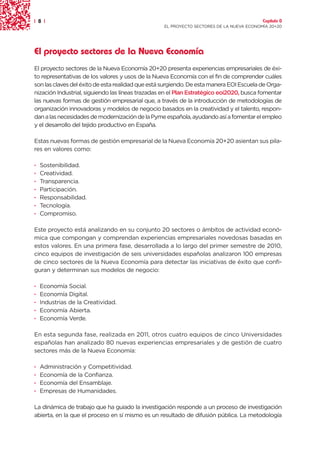 | 8 |                                                                                    Capítulo 0
                                                  EL PROYECTO SECTORES DE LA NUEVA ECONOMÍA 20+20




El proyecto sectores de la Nueva Economía
El proyecto sectores de la Nueva Economía 20+20 presenta experiencias empresariales de éxi-
to representativas de los valores y usos de la Nueva Economía con el fin de comprender cuáles
son las claves del éxito de esta realidad que está surgiendo. De esta manera EOI Escuela de Orga-
nización Industrial, siguiendo las líneas trazadas en el Plan Estratégico eoi2020, busca fomentar
las nuevas formas de gestión empresarial que, a través de la introducción de metodologías de
organización innovadoras y modelos de negocio basados en la creatividad y el talento, respon-
dan a las necesidades de modernización de la Pyme española, ayudando así a fomentar el empleo
y el desarrollo del tejido productivo en España.

Estas nuevas formas de gestión empresarial de la Nueva Economía 20+20 asientan sus pila-
res en valores como:

·   Sostenibilidad.
·   Creatividad.
·   Transparencia.
·   Participación.
·   Responsabilidad.
·   Tecnología.
·   Compromiso.

Este proyecto está analizando en su conjunto 20 sectores o ámbitos de actividad econó-
mica que compongan y comprendan experiencias empresariales novedosas basadas en
estos valores. En una primera fase, desarrollada a lo largo del primer semestre de 2010,
cinco equipos de investigación de seis universidades españolas analizaron 100 empresas
de cinco sectores de la Nueva Economía para detectar las iniciativas de éxito que confi-
guran y determinan sus modelos de negocio:

·   Economía Social.
·   Economía Digital.
·   Industrias de la Creatividad.
·   Economía Abierta.
·   Economía Verde.

En esta segunda fase, realizada en 2011, otros cuatro equipos de cinco Universidades
españolas han analizado 80 nuevas experiencias empresariales y de gestión de cuatro
sectores más de la Nueva Economía:

·   Administración y Competitividad.
·   Economía de la Confianza.
·   Economía del Ensamblaje.
·   Empresas de Humanidades.

La dinámica de trabajo que ha guiado la investigación responde a un proceso de investigación
abierta, en la que el proceso en sí mismo es un resultado de difusión pública. La metodología
 