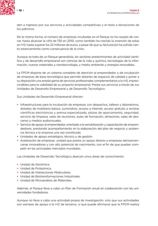 | 98 |                                                                                 Capítulo 2
                                                                     EXPERIENCIAS EMPRESARIALES




den a ingresos por sus servicios y actividades competitivas y el resto a donaciones de
los patronos.

De la misma forma, el número de empresas incubadas en el Parque no ha cesado de cre-
cer, hasta alcanzar la cifra de 130 en 2010, como también ha crecido la inversión de estas
en I+D, hasta superar los 22 millones de euros, a pesar de que su facturación ha sufrido cier-
to estancamiento como consecuencia de la crisis.

Aunque se trata de un Parque generalista, los sectores predominantes de actividad cientí-
fica y de desarrollo empresarial son ciencias de la vida y química, tecnologías de la infor-
mación, nuevos materiales y nanotecnología, y medio ambiente y energías renovables.

La FPCM dispone de un sistema completo de atención al emprendedor y de incubación
de empresas de base tecnológica que permite dotarles de espacios de calidad y poner a
su disposición una amplia gama de servicios profesionales complementarios a la I+D, impres-
cindibles para la viabilidad de su proyecto empresarial. Presta sus servicios a través de sus
Unidades de Desarrollo Empresarial y de Desarrollo Tecnológico.

Sus Unidades de Desarrollo Empresarial ofrecen:

• Infraestructuras para la incubación de empresas con despachos, talleres y laboratorios,
  dotados de mobiliario básico, suministros, acceso a Internet, acceso gratuito a revistas
  científicas electrónicas y prensa especializada, plazas de aparcamiento, seguridad,
  servicio de limpieza, salas de reuniones, aulas de formación, almacenes, salas de des-
  canso y medios audiovisuales.
• Servicio de apoyo al emprendedor, orientado a la sensibilización y capacitación de empren-
  dedores, prestando acompañamiento en la elaboración del plan de negocio y asisten-
  cia técnica a la empresa una vez constituida.
• Unidades de apoyo estratégico, técnico y de gestión.
• Aceleración de empresas: unidad que presta un apoyo directo a empresas latinoameri-
  canas innovadoras y con alto potencial de crecimiento, con el fin de que puedan com-
  petir en los principales mercados mundiales.

Las Unidades de Desarrollo Tecnológico abarcan cinco áreas de conocimiento:

•   Unidad de Genómica.
•   Unidad de Proteómica.
•   Unidad de Interacciones Moleculares.
•   Unidad de Biotransformaciones Industriales.
•   Unidad de Microanálisis de Materiales.

Además, el Parque lleva a cabo un Plan de Formación anual en colaboración con las uni-
versidades fundadoras.

Aunque no lleva a cabo una actividad propia de investigación, sino que sus actividades
son siempre de apoyo a la I+D de terceros, sí que puede afirmarse que la FPCM realiza
 