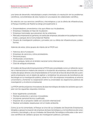 Sectores de la nueva economía 20+20                                                   | 99 |
ECONOMÍA DEL ENSAMBLAJE




una tarea de desarrollo metodológico propio orientada a la resolución de los problemas
científicos, convirtiéndose de esta manera en una especie de colaborador científico.

En relación con sus servicios científicos y tecnológicos y con la oferta de infraestructura,
el Parque Científico de Madrid se dirige principalmente a:

• Emprendedores universitarios a los que ofrece sus incubadoras.
• Empresas instaladas en fase de incubación.
• Empresas licenciadas que provienen de las anteriores.
• Mercado empresarial en general y en particular empresas ubicadas en los polígonos indus-
  triales y parques de la Comunidad de Madrid.
• Grupos de investigación públicos y privados con su oferta de infraestructuras y plata-
  formas.

Además de estos, otros grupos de interés de la FPCM son:

•   Patronos de la Fundación.
•   Empresas de servicios y otros proveedores.
•   Personal propio,
•   Profesorado universitario.
•   Otros parques, tanto en el ámbito nacional como internacional.
•   Club de antiguas empresas.

El modelo de Desarrollo Empresarial de la FPCM está consolidado como un referente nacio-
nal e internacional en materia de creación e incubación de empresas, estructurado en tres
niveles de apoyo directo a los emprendedores en función de la fase de desarrollo de su pro-
yecto empresarial, con el objeto de agilizar y rentabilizar los procesos de transferencia de
tecnología en la investigación pública, atraer la I+D+i de empresas innovadoras al entorno
universitario y fomentar la cooperación entre la universidad, los organismos públicos de
investigación y el entorno empresarial.

La FPCM admite proyectos innovadores de base tecnológica de todos los sectores que cum-
plan con los siguientes requisitos mínimos:

•   Estar legalmente constituido.
•   Plantear productos o servicios innovadores.
•   Incorporar personal técnico cualificado.
•   Disponer de un proyecto viable con vocación internacional.
•   Realizar actividades respetuosas con el medio ambiente.

Como ya se ha comentado, el Parque se sirve de sus Unidades de Desarrollo Empresarial,
dirigidas a apoyar la creación de empresas de base tecnológica y a la transferencia de cono-
cimiento y tecnología, y de sus Unidades de Desarrollo Tecnológico enfocadas a dar servi-
cios científicos de calidad a grupos de investigación públicos y privados.
 