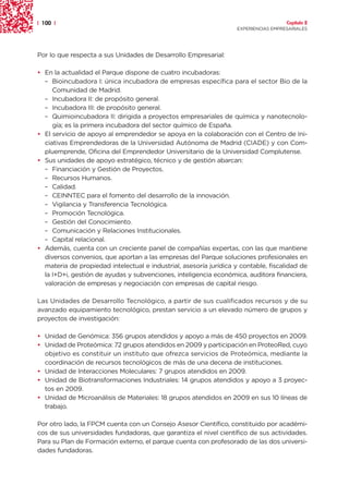 | 100 |                                                                               Capítulo 2
                                                                    EXPERIENCIAS EMPRESARIALES




Por lo que respecta a sus Unidades de Desarrollo Empresarial:

• En la actualidad el Parque dispone de cuatro incubadoras:
  – Bioincubadora I: única incubadora de empresas específica para el sector Bio de la
     Comunidad de Madrid.
  – Incubadora II: de propósito general.
  – Incubadora III: de propósito general.
  – Quimioincubadora II: dirigida a proyectos empresariales de química y nanotecnolo-
     gía; es la primera incubadora del sector químico de España.
• El servicio de apoyo al emprendedor se apoya en la colaboración con el Centro de Ini-
  ciativas Emprendedoras de la Universidad Autónoma de Madrid (CIADE) y con Com-
  pluemprende, Oficina del Emprendedor Universitario de la Universidad Complutense.
• Sus unidades de apoyo estratégico, técnico y de gestión abarcan:
  – Financiación y Gestión de Proyectos.
  – Recursos Humanos.
  – Calidad.
  – CEINNTEC para el fomento del desarrollo de la innovación.
  – Vigilancia y Transferencia Tecnológica.
  – Promoción Tecnológica.
  – Gestión del Conocimiento.
  – Comunicación y Relaciones Institucionales.
  – Capital relacional.
• Además, cuenta con un creciente panel de compañías expertas, con las que mantiene
  diversos convenios, que aportan a las empresas del Parque soluciones profesionales en
  materia de propiedad intelectual e industrial, asesoría jurídica y contable, fiscalidad de
  la I+D+i, gestión de ayudas y subvenciones, inteligencia económica, auditora financiera,
  valoración de empresas y negociación con empresas de capital riesgo.

Las Unidades de Desarrollo Tecnológico, a partir de sus cualificados recursos y de su
avanzado equipamiento tecnológico, prestan servicio a un elevado número de grupos y
proyectos de investigación:

• Unidad de Genómica: 356 grupos atendidos y apoyo a más de 450 proyectos en 2009.
• Unidad de Proteómica: 72 grupos atendidos en 2009 y participación en ProteoRed, cuyo
  objetivo es constituir un instituto que ofrezca servicios de Proteómica, mediante la
  coordinación de recursos tecnológicos de más de una decena de instituciones.
• Unidad de Interacciones Moleculares: 7 grupos atendidos en 2009.
• Unidad de Biotransformaciones Industriales: 14 grupos atendidos y apoyo a 3 proyec-
  tos en 2009.
• Unidad de Microanálisis de Materiales: 18 grupos atendidos en 2009 en sus 10 líneas de
  trabajo.

Por otro lado, la FPCM cuenta con un Consejo Asesor Científico, constituido por académi-
cos de sus universidades fundadoras, que garantiza el nivel científico de sus actividades.
Para su Plan de Formación externo, el parque cuenta con profesorado de las dos universi-
dades fundadoras.
 