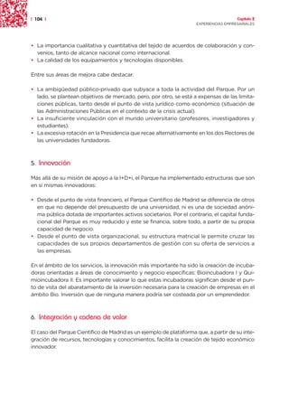 | 104 |                                                                               Capítulo 2
                                                                    EXPERIENCIAS EMPRESARIALES




• La importancia cualitativa y cuantitativa del tejido de acuerdos de colaboración y con-
  venios, tanto de alcance nacional como internacional.
• La calidad de los equipamientos y tecnologías disponibles.

Entre sus áreas de mejora cabe destacar:

• La ambigüedad público-privado que subyace a toda la actividad del Parque. Por un
  lado, se plantean objetivos de mercado, pero, por otro, se está a expensas de las limita-
  ciones públicas, tanto desde el punto de vista jurídico como económico (situación de
  las Administraciones Públicas en el contexto de la crisis actual).
• La insuficiente vinculación con el mundo universitario (profesores, investigadores y
  estudiantes).
• La excesiva rotación en la Presidencia que recae alternativamente en los dos Rectores de
  las universidades fundadoras.



5. Innovación

Más allá de su misión de apoyo a la I+D+i, el Parque ha implementado estructuras que son
en sí mismas innovadoras:

• Desde el punto de vista financiero, el Parque Científico de Madrid se diferencia de otros
  en que no depende del presupuesto de una universidad, ni es una de sociedad anóni-
  ma pública dotada de importantes activos societarios. Por el contrario, el capital funda-
  cional del Parque es muy reducido y este se financia, sobre todo, a partir de su propia
  capacidad de negocio.
• Desde el punto de vista organizacional, su estructura matricial le permite cruzar las
  capacidades de sus propios departamentos de gestión con su oferta de servicios a
  las empresas.

En el ámbito de los servicios, la innovación más importante ha sido la creación de incuba-
doras orientadas a áreas de conocimiento y negocio específicas: Bioincubadora I y Qui-
mioincubadora II. Es importante valorar lo que estas incubadoras significan desde el pun-
to de vista del abaratamiento de la inversión necesaria para la creación de empresas en el
ámbito Bio. Inversión que de ninguna manera podría ser costeada por un emprendedor.



6. Integración y cadena de valor

El caso del Parque Científico de Madrid es un ejemplo de plataforma que, a partir de su inte-
gración de recursos, tecnologías y conocimientos, facilita la creación de tejido económico
innovador.
 