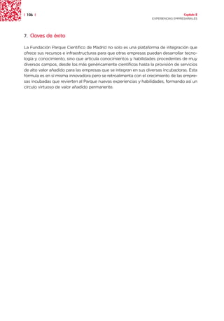 | 106 |                                                                            Capítulo 2
                                                                 EXPERIENCIAS EMPRESARIALES




7. Claves de éxito

La Fundación Parque Científico de Madrid no solo es una plataforma de integración que
ofrece sus recursos e infraestructuras para que otras empresas puedan desarrollar tecno-
logía y conocimiento, sino que articula conocimientos y habilidades procedentes de muy
diversos campos, desde los más genéricamente científicos hasta la provisión de servicios
de alto valor añadido para las empresas que se integran en sus diversas incubadoras. Esta
fórmula es en sí misma innovadora pero se retroalimenta con el crecimiento de las empre-
sas incubadas que revierten al Parque nuevas experiencias y habilidades, formando así un
círculo virtuoso de valor añadido permanente.
 