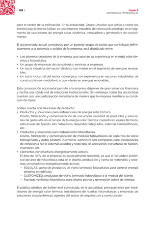 | 108 |                                                                               Capítulo 2
                                                                    EXPERIENCIAS EMPRESARIALES




para el sector de la edificación. En la actualidad, Grupo Unisolar que actúa a todos los
efectos bajo la marca Soliker, es una empresa industrial de reconocido prestigio en el seg-
mento de captadores de energía solar, dinámica, innovadora y generadora de conoci-
miento.

El accionariado actual, constituido por un potente grupo de socios que contribuye defini-
tivamente a la solvencia y solidez de la empresa, está distribuido entre:

• Los pioneros creadores de la empresa, que aportan su experiencia en energía solar tér-
  mica y fotovoltaica.
• Un grupo de empresas de consultoría y servicios a empresas.
• Un socio industrial del sector eléctrico con interés en el segmento de energías renova-
  bles.
• Un socio industrial del sector siderúrgico, con experiencia en sectores industriales, de
  construcción en inmobiliario y con interés en energías renovables.

Esta composición accionarial permite a la empresa disponer de gran solvencia financiera
y facilita una sólida red de relaciones institucionales. Sin embargo, todos los accionistas
cuentan con una participación minoritaria de manera que la empresa mantiene su condi-
ción de Pyme.

Soliker cuenta con tres líneas de producto:
• Productos y soluciones para instalaciones de energía solar térmica.
  Diseño, fabricación y comercialización de una amplia variedad de productos y solucio-
  nes de gama alta en el campo de la energía solar térmica: captadores solares térmicos,
  estructuras de fijación, kits hidráulicos, depósitos integrados, sistemas termosifónicos,
  etc.
• Productos y soluciones para instalaciones fotovoltaicas.
  Diseño, fabricación y comercialización de módulos fotovoltaicos de capa fina de silicio
  hidrogenado y doble tándem. Asimismo, suministra kits completos para instalaciones
  de conexión a red o sistemas aislados y todo tipo de accesorios: estructuras de fijación,
  inversores, etc.
• Elementos constructivos energéticamente activos.
  El área de BIPV de la empresa es especialmente relevante, ya que el verdadero poten-
  cial del área de fotovoltaica está en el diseño, producción y venta de materiales y siste-
  mas constructivos energéticamente activos:
   – SOLGLAS: gama de productos de vidrio laminado fotovoltaico para generar energía
     eléctrica en edificios.
   – CUSTOMIZED: productos de vidrio laminado fotovoltaico a la medida del cliente.
   – Fachada ventilada fotovoltaica para ahorro pasivo y generación activa de energía.

El público objetivo de Soliker está constituido, en la actualidad, principalmente por insta-
ladores de energía solar térmica, instaladores de huertas fotovoltaicas y empresas de
soluciones arquitectónicas, agentes del sector de arquitectura y construcción.
 