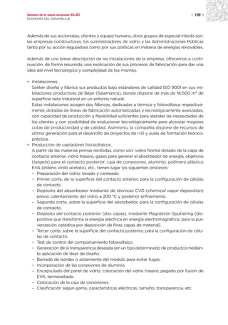 Sectores de la nueva economía 20+20                                                  | 109 |
ECONOMÍA DEL ENSAMBLAJE




Además de sus accionistas, clientes y equipo humano, otros grupos de especial interés son:
las empresas constructoras, los suministradores de vidrio y las Administraciones Públicas
tanto por su acción reguladora como por sus políticas en materia de energías renovables.

Además de una breve descripción de las instalaciones de la empresa, ofrecemos a conti-
nuación, de forma resumida, una explicación de sus procesos de fabricación para dar una
idea del nivel tecnológico y complejidad de los mismos.

• Instalaciones.
  Soliker diseña y fabrica sus productos bajo estándares de calidad ISO 9001 en sus ins-
  talaciones productivas de Béjar (Salamanca), donde dispone de más de 18.000 m2 de
  superficie neta industrial en un entorno natural.
  Estas instalaciones acogen dos fábricas, dedicadas a térmica y fotovoltaica respectiva-
  mente, dotadas de líneas de fabricación automatizadas y tecnológicamente avanzadas,
  con capacidad de producción y flexibilidad suficientes para atender las necesidades de
  los clientes y con posibilidad de evolucionar tecnológicamente para alcanzar mayores
  cotas de productividad y de calidad. Asimismo, la compañía dispone de recursos de
  última generación para el desarrollo de proyectos de I+D y aulas de formación teórico-
  práctica.
• Producción de captadores fotovoltaicos.
  A partir de las materias primas recibidas, como son: vidrio frontal dotado de la capa de
  contacto anterior, vidrio trasero, gases para generar el absorbedor de energía, objetivos
  (targets) para el contacto posterior, caja de conexiones, aluminio, polímero plástico
  EVA (etileno vinilo acetato), etc., tienen lugar los siguientes procesos:
  – Preparación del vidrio: lavado y canteado.
  – Primer corte, de la superficie del contacto anterior, para la configuración de células
     de contacto.
  – Depósito del absorbedor mediante de técnicas CVD (chemical vapor deposition)
     previo calentamiento del vidrio a 200 ºC y posterior enfriamiento.
  – Segundo corte, sobre la superficie del absorbedor, para la configuración de células
     de contacto.
  – Depósito del contacto posterior (dos capas), mediante Magnetrón Sputtering (dis-
     positivo que transforma la energía eléctrica en energía electromagnética, para la pul-
     verización catódica por deposición de finas capas de material).
  – Tercer corte, sobre la superficie del contacto posterior, para la configuración de célu-
     las de contacto.
  – Test de control del comportamiento fotovoltaico.
  – Generación de la transparencia deseada (en un tipo determinado de producto) median-
     te aplicación de láser de diseño.
  – Borrado de bordes o aislamiento del módulo para evitar fugas.
  – Incorporación de las conexiones de aluminio.
  – Encapsulado del panel de vidrio, colocación del vidrio trasero, pegado por fusión de
     EVA, termosellado.
  – Colocación de la caja de conexiones.
  – Clasificación según gama, características eléctricas, tamaño, transparencia, etc.
 