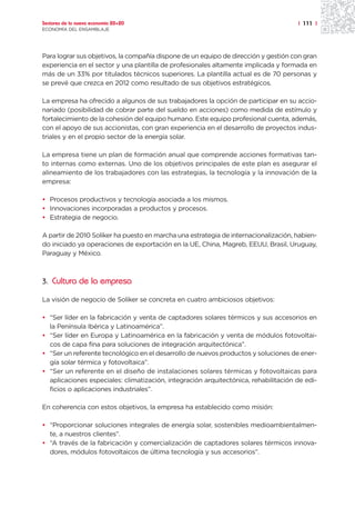 Sectores de la nueva economía 20+20                                                  | 111 |
ECONOMÍA DEL ENSAMBLAJE




Para lograr sus objetivos, la compañía dispone de un equipo de dirección y gestión con gran
experiencia en el sector y una plantilla de profesionales altamente implicada y formada en
más de un 33% por titulados técnicos superiores. La plantilla actual es de 70 personas y
se prevé que crezca en 2012 como resultado de sus objetivos estratégicos.

La empresa ha ofrecido a algunos de sus trabajadores la opción de participar en su accio-
nariado (posibilidad de cobrar parte del sueldo en acciones) como medida de estímulo y
fortalecimiento de la cohesión del equipo humano. Este equipo profesional cuenta, además,
con el apoyo de sus accionistas, con gran experiencia en el desarrollo de proyectos indus-
triales y en el propio sector de la energía solar.

La empresa tiene un plan de formación anual que comprende acciones formativas tan-
to internas como externas. Uno de los objetivos principales de este plan es asegurar el
alineamiento de los trabajadores con las estrategias, la tecnología y la innovación de la
empresa:

• Procesos productivos y tecnología asociada a los mismos.
• Innovaciones incorporadas a productos y procesos.
• Estrategia de negocio.

A partir de 2010 Soliker ha puesto en marcha una estrategia de internacionalización, habien-
do iniciado ya operaciones de exportación en la UE, China, Magreb, EEUU, Brasil, Uruguay,
Paraguay y México.



3. Cultura de la empresa

La visión de negocio de Soliker se concreta en cuatro ambiciosos objetivos:

• “Ser líder en la fabricación y venta de captadores solares térmicos y sus accesorios en
  la Península Ibérica y Latinoamérica”.
• “Ser líder en Europa y Latinoamérica en la fabricación y venta de módulos fotovoltai-
  cos de capa fina para soluciones de integración arquitectónica”.
• “Ser un referente tecnológico en el desarrollo de nuevos productos y soluciones de ener-
  gía solar térmica y fotovoltaica”.
• “Ser un referente en el diseño de instalaciones solares térmicas y fotovoltaicas para
  aplicaciones especiales: climatización, integración arquitectónica, rehabilitación de edi-
  ficios o aplicaciones industriales”.

En coherencia con estos objetivos, la empresa ha establecido como misión:

• “Proporcionar soluciones integrales de energía solar, sostenibles medioambientalmen-
  te, a nuestros clientes”.
• “A través de la fabricación y comercialización de captadores solares térmicos innova-
  dores, módulos fotovoltaicos de última tecnología y sus accesorios”.
 