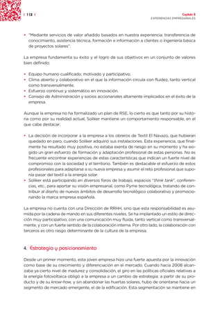 | 112 |                                                                                 Capítulo 2
                                                                      EXPERIENCIAS EMPRESARIALES




• “Mediante servicios de valor añadido basados en nuestra experiencia: transferencia de
  conocimiento, asistencia técnica, formación e información a clientes o ingeniería básica
  de proyectos solares”.

La empresa fundamenta su éxito y el logro de sus objetivos en un conjunto de valores
bien definido:

• Equipo humano cualificado, motivado y participativo.
• Clima abierto y colaborativo en el que la información circula con fluidez, tanto vertical
  como transversalmente.
• Esfuerzo continuo y sistemático en innovación.
• Consejo de Administración y socios accionariales altamente implicados en el éxito de la
  empresa.

Aunque la empresa no ha formalizado un plan de RSE, lo cierto es que tanto por su histo-
ria como por su realidad actual, Soliker mantiene un comportamiento responsable, en el
que cabe destacar:

• La decisión de incorporar a la empresa a los obreros de Textil El Navazo, que hubieran
  quedado en paro, cuando Soliker adquirió sus instalaciones. Esta experiencia, que final-
  mente ha resultado muy positiva, no estaba exenta de riesgo en su momento y ha exi-
  gido un gran esfuerzo de formación y adaptación profesional de estas personas. No es
  frecuente encontrar experiencias de estas características que indican un fuerte nivel de
  compromiso con la sociedad y el territorio. También es destacable el esfuerzo de estos
  profesionales para adaptarse a su nueva empresa y asumir el reto profesional que supo-
  nía pasar del textil a la energía solar.
• Soliker está participando en diversos foros de trabajo, espacios “think tank”, conferen-
  cias, etc., para aportar su visión empresarial, como Pyme tecnológica, tratando de con-
  tribuir al diseño de nuevos ámbitos de desarrollo tecnológico colaborativo y promocio-
  nando la marca empresa española.

La empresa no cuenta con una Dirección de RRHH, sino que esta responsabilidad es asu-
mida por la cadena de mando en sus diferentes niveles. Se ha implantado un estilo de direc-
ción muy participativo, con una comunicación muy fluida, tanto vertical como transversal-
mente, y con un fuerte sentido de la colaboración interna. Por otro lado, la colaboración con
terceros es otro rasgo determinante de la cultura de la empresa.



4. Estrategia y posicionamiento

Desde un primer momento, esta joven empresa hizo una fuerte apuesta por la innovación
como base de su crecimiento y diferenciación en el mercado. Cuando hacia 2008 alcan-
zaba ya cierto nivel de madurez y consolidación, el giro en las políticas oficiales relativas a
la energía fotovoltaica obligó a la empresa a un cambio de estrategia: a partir de su pro-
ducto y de su know-how, y sin abandonar las huertas solares, hubo de orientarse hacia un
segmento de mercado emergente, el de la edificación. Esta segmentación se mantiene en
 