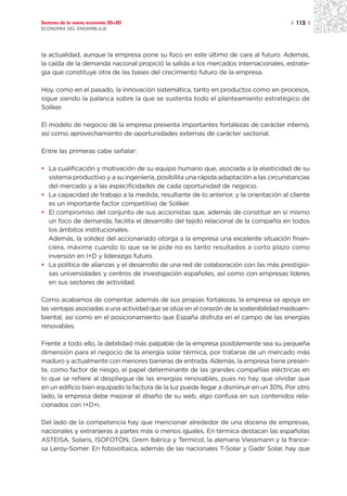 Sectores de la nueva economía 20+20                                                     | 113 |
ECONOMÍA DEL ENSAMBLAJE




la actualidad, aunque la empresa pone su foco en este último de cara al futuro. Además,
la caída de la demanda nacional propició la salida a los mercados internacionales, estrate-
gia que constituye otra de las bases del crecimiento futuro de la empresa.

Hoy, como en el pasado, la innovación sistemática, tanto en productos como en procesos,
sigue siendo la palanca sobre la que se sustenta todo el planteamiento estratégico de
Soliker.

El modelo de negocio de la empresa presenta importantes fortalezas de carácter interno,
así como aprovechamiento de oportunidades externas de carácter sectorial.

Entre las primeras cabe señalar:

• La cualificación y motivación de su equipo humano que, asociada a la elasticidad de su
  sistema productivo y a su ingeniería, posibilita una rápida adaptación a las circunstancias
  del mercado y a las especificidades de cada oportunidad de negocio.
• La capacidad de trabajo a la medida, resultante de lo anterior, y la orientación al cliente
  es un importante factor competitivo de Soliker.
• El compromiso del conjunto de sus accionistas que, además de constituir en sí mismo
  un foco de demanda, facilita el desarrollo del tejido relacional de la compañía en todos
  los ámbitos institucionales.
  Además, la solidez del accionariado otorga a la empresa una excelente situación finan-
  ciera, máxime cuando lo que se le pide no es tanto resultados a corto plazo como
  inversión en I+D y liderazgo futuro.
• La política de alianzas y el desarrollo de una red de colaboración con las más prestigio-
  sas universidades y centros de investigación españoles, así como con empresas líderes
  en sus sectores de actividad.

Como acabamos de comentar, además de sus propias fortalezas, la empresa se apoya en
las ventajas asociadas a una actividad que se sitúa en el corazón de la sostenibilidad medioam-
biental, así como en el posicionamiento que España disfruta en el campo de las energías
renovables.

Frente a todo ello, la debilidad más palpable de la empresa posiblemente sea su pequeña
dimensión para el negocio de la energía solar térmica, por tratarse de un mercado más
maduro y actualmente con menores barreras de entrada. Además, la empresa tiene presen-
te, como factor de riesgo, el papel determinante de las grandes compañías eléctricas en
lo que se refiere al despliegue de las energías renovables, pues no hay que olvidar que
en un edificio bien equipado la factura de la luz puede llegar a disminuir en un 30%. Por otro
lado, la empresa debe mejorar el diseño de su web, algo confusa en sus contenidos rela-
cionados con I+D+i.

Del lado de la competencia hay que mencionar alrededor de una docena de empresas,
nacionales y extranjeras a partes más o menos iguales. En térmica destacan las españolas
ASTEISA, Solaris, ISOFOTÓN, Grem Ibérica y Termicol, la alemana Viessmann y la france-
sa Leroy-Somer. En fotovoltaica, además de las nacionales T-Solar y Gadir Solar, hay que
 