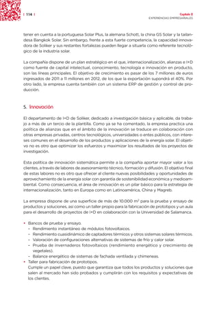 | 114 |                                                                                 Capítulo 2
                                                                      EXPERIENCIAS EMPRESARIALES




tener en cuenta a la portuguesa Solar Plus, la alemana Schott, la china GS Solar y la tailan-
desa Bangkok Solar. Sin embargo, frente a esta fuerte competencia, la capacidad innova-
dora de Soliker y sus restantes fortalezas pueden llegar a situarla como referente tecnoló-
gico de la industria solar.

La compañía dispone de un plan estratégico en el que, internacionalización, alianzas e I+D
como fuente de capital intelectual, conocimiento, tecnología e innovación en producto,
son las líneas principales. El objetivo de crecimiento es pasar de los 7 millones de euros
ingresados de 2011 a 11 millones en 2012, de los que la exportación supondrá el 40%. Por
otro lado, la empresa cuenta también con un sistema ERP de gestión y control de pro-
ducción.



5. Innovación

El departamento de I+D de Soliker, dedicado a investigación básica y aplicable, da traba-
jo a más de un tercio de la plantilla. Como ya se ha comentado, la empresa practica una
política de alianzas que en el ámbito de la innovación se traduce en colaboración con
otras empresas privadas, centros tecnológicos, universidades o entes públicos, con intere-
ses comunes en el desarrollo de los productos y aplicaciones de la energía solar. El objeti-
vo no es otro que optimizar los esfuerzos y maximizar los resultados de los proyectos de
investigación.

Esta política de innovación sistemática permite a la compañía aportar mayor valor a los
clientes, a través de labores de asesoramiento técnico, formación y difusión. El objetivo final
de estas labores no es otro que ofrecer al cliente nuevas posibilidades y oportunidades de
aprovechamiento de la energía solar con garantía de sostenibilidad económica y medioam-
biental. Como consecuencia, el área de innovación es un pilar básico para la estrategia de
internacionalización, tanto en Europa como en Latinoamérica, China y Magreb.

La empresa dispone de una superficie de más de 10.000 m2 para la prueba y ensayo de
productos y soluciones, así como un taller propio para la fabricación de prototipos y un aula
para el desarrollo de proyectos de I+D en colaboración con la Universidad de Salamanca.

• Bancos de prueba y ensayo.
  – Rendimiento instantáneo de módulos fotovoltaicos.
  – Rendimiento cuasidinámico de captadores térmicos y otros sistemas solares térmicos.
  – Valoración de configuraciones alternativas de sistemas de frío y calor solar.
  – Prueba de invernaderos fotovoltaicos (rendimiento energético y crecimiento de
     vegetales).
  – Balance energético de sistemas de fachada ventilada y chimeneas.
• Taller para fabricación de prototipos.
  Cumple un papel clave, puesto que garantiza que todos los productos y soluciones que
  salen al mercado han sido probados y cumplirán con los requisitos y expectativas de
  los clientes.
 