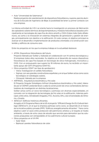 Sectores de la nueva economía 20+20                                                   | 115 |
ECONOMÍA DEL ENSAMBLAJE




• Aula “Universidad de Salamanca”.
  Realiza proyectos de caracterización de dispositivos fotovoltaicos y supone, para los alum-
  nos de la Escuela de Ingenieros de Béjar, la posibilidad de tener su primer contacto con
  una empresa.

La intensa actividad de I+D+i se orienta hacia la investigación en procesos de fabricación
de captadores solares térmicos de baja temperatura y módulos fotovoltaicos basados prin-
cipalmente en tecnologías de capa fina de silicio amorfo y CIGS (Cobre Indio Galio diSele-
niuro), así como a la innovación en sistemas integrales de generación y gestión de ener-
gía, principalmente con destino a la edificación. En este campo, el objetivo principal es
avanzar en el desarrollo e implementación de productos orientados a la construcción sos-
tenible y edificios de consumo cero.

Entre los proyectos en los que la empresa trabaja en la actualidad destacan:

• ATON. Dispositivos fotovoltaicos del futuro.
  Proyecto liderado por Soliker y realizado en colaboración con 14 centros tecnológicos y
  12 empresas todos ellos nacionales. Su objetivo es el desarrollo de nuevos dispositivos
  fotovoltaicos de capa fina basado en tecnología de silicio hidrogenado, microsilicio y
  CIGS. Con un presupuesto que supera los 18 millones de euros, ha recibido un impor-
  tante apoyo del CDTI (Programa CENIT-E).
• Otros proyectos CENIT (en fase de aprobación):
  – Viena: investigación en asfalto fotovoltaico.
  – Sigmas: con seis grandes constructoras españolas y en el que Soliker actúa como socio
     tecnológico en estrategias solares.
  – Climasost: liderado por la empresa.
• ARFRISOL. Arquitectura bioclimática y frío solar.
  El Proyecto Singular Estratégico Arfrisol (Arquitectura bioclimática y frío solar), lidera-
  do por el CIEMAT, pretende llevar a cabo la construcción de cinco contenedores demos-
  tradores de investigación en distintas localizaciones.
  Soliker actúa como un socio tecnológico y participa con diversas especialidades, en
  concreto con la integración de tecnologías de frío solar en la edificación. Además parti-
  cipan, entre otros, Climatewell, Dragados, FCC, Acciona, OHL y las Universidades de Alme-
  ría y Oviedo.
• 3ENCULT. Edificios históricos eficientes.
  Acogido al VII Programa Marco de la UE el proyecto “Efficient Energy for EU Cultural Heri-
  tage (3ENCULT), en el que la empresa participa como socio, se desarrolla en el marco
  de la iniciativa público privada (PPP) “Edificios energéticamente eficientes”. Tiene como
  objetivo cubrir el vacío entre protección del patrimonio artístico y el respeto al medio
  ambiente, a través de ocho casos de estudio que servirán para demostrar que las solu-
  ciones propuestas son extrapolables al rico patrimonio cultural europeo.
• Otros proyectos en el VII PM:
  – Solar Steel.
  – Biphocal: paneles fotovoltaicos de color.
 
