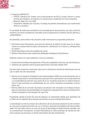 | 116 |                                                                              Capítulo 2
                                                                   EXPERIENCIAS EMPRESARIALES




• Proyectos INNPACTO:
  – CRECE, liderado por Soliker, con la participación de ACS y Grupo Tamoin y varios
    centros tecnológicos, se orienta a la construcción residencial con cero emisiones.
  – Estación Siglo XXI, con ADIF.
  – Tripantalla, liderado por Acciona, investiga en paneles fotovoltaicos con aislamiento
    térmico y acústico.

El resultado de toda esta actividad es la avanzada gama de productos con que cuenta la
empresa, así como el potencial innovador que le proporciona la extensa red de alianzas y
colaboradores.

No obstante, como éxitos más recientes cabe mencionar los siguientes productos:

• Chimenea solar fotovoltaica, que permite devolver al edifico el calor que no se apro-
  vecha en energía eléctrica para climatización: calefacción en invierno y refrigeración
  en verano.
• Panel fotovoltaico dicroico (paneles de color).
• Módulo fotovoltaico para superficies alabeadas (hexágono fotovoltaico).

Además cuenta con varias patentes, como por ejemplo:

• Aislamientos frontales transparentes (TIM) para captadores térmicos de alta eficiencia.
• Sistemas de captación térmica para paramentos verticales (doble TIM).

Por otro lado, queremos mencionar aquí, por su relevancia, dos de las distinciones con las
que su labor ha sido reconocida:

• Premio a la Innovación Energética de Expoenergética 2009, por la presentación de un
  módulo fotovoltaico semitransparente que permite la generación de energía eléctrica
  y la posibilidad de permitir que parte de la luz incidente atraviese el módulo fotovol-
  taico, lo que extiende sus posibilidades de uso: atrios, fachadas acristaladas, inverna-
  deros, etc.
• Premio 2010 de la Comisión Europea al producto más innovador en energías renova-
  bles por demostrar las posibilidades de integración arquitectónica de los módulos foto-
  voltaicos basados en tecnologías de capa fina.

Finalmente, desde el punto de vista de negocio, es interesante señalar que, alrededor de
un 80% de los ingresos de la empresa provienen ya de la energía fotovoltaica.

La tecnología no solo es la base de la eficiencia de los procesos productivos de la empre-
sa, sino que la mayoría de estos son, en sí mismos, procesos tecnológicos de alta comple-
jidad. Por otro lado, este es un caso en el que la tecnología es determinante, también, por
su incorporación al producto: el panel fotovoltaico es vidrio portador de células de con-
tacto capaces de provocar un efecto fotovoltaico de alto rendimiento.
 