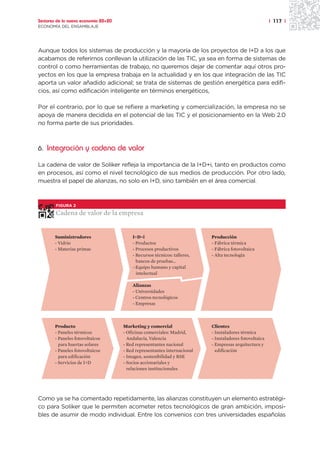 Sectores de la nueva economía 20+20                                                                      | 117 |
ECONOMÍA DEL ENSAMBLAJE




Aunque todos los sistemas de producción y la mayoría de los proyectos de I+D a los que
acabamos de referirnos conllevan la utilización de las TIC, ya sea en forma de sistemas de
control o como herramientas de trabajo, no queremos dejar de comentar aquí otros pro-
yectos en los que la empresa trabaja en la actualidad y en los que integración de las TIC
aporta un valor añadido adicional; se trata de sistemas de gestión energética para edifi-
cios, así como edificación inteligente en términos energéticos,

Por el contrario, por lo que se refiere a marketing y comercialización, la empresa no se
apoya de manera decidida en el potencial de las TIC y el posicionamiento en la Web 2.0
no forma parte de sus prioridades.



6. Integración y cadena de valor

La cadena de valor de Soliker refleja la importancia de la I+D+i, tanto en productos como
en procesos, así como el nivel tecnológico de sus medios de producción. Por otro lado,
muestra el papel de alianzas, no solo en I+D, sino también en el área comercial.



        FIGURA 2

        Cadena de valor de la empresa


        Suministradores                   I+D+i                            Producción
        - Vidrio                          - Productos                      - Fábrica térmica
        - Materias primas                 - Procesos productivos           - Fábrica fotovoltaica
                                          - Recursos técnicos: talleres,   - Alta tecnología
                                            bancos de pruebas...
                                          - Equipo humano y capital
                                            intelectual

                                          Alianzas
                                          - Universidades
                                          - Centros tecnológicos
                                          - Empresas



        Producto                      Marketing y comercial                Clientes
        - Paneles térmicos            - Oficinas comerciales: Madrid,      - Instaladores térmica
        - Paneles fotovoltaicos         Andalucía, Valencia                - Instaladores fotovoltaica
          para huertas solares        - Red representantes nacional        - Empresas arquitectura y
        - Paneles fotovoltaicos       - Red representantes internacional     edificación
          para edificación            - Imagen, sostenibilidad y RSE
        - Servicios de I+D            - Socios accionariales y
                                        relaciones institucionales




Como ya se ha comentado repetidamente, las alianzas constituyen un elemento estratégi-
co para Soliker que le permiten acometer retos tecnológicos de gran ambición, imposi-
bles de asumir de modo individual. Entre los convenios con tres universidades españolas
 