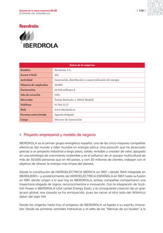 Sectores de la nueva economía 20+20                                                      | 119 |
ECONOMÍA DEL ENSAMBLAJE




Iberdrola




                                               Datos de la empresa
Nombre                          Iberdrola, S.A.
Sector CNAE                     401
Actividad                       Generación, distribución y comercialización de energía
Número de empleados             30.000
Facturación                     24.560 millones ¤
Año de creación                 1901
Dirección                       Tomás Redondo, 1. 28033 Madrid
Teléfono                        91 784 33 27
Web                             www.iberdrola.es
Persona entrevistada            Agustín Delgado
Cargo                           Director de Innovación




1. Proyecto empresarial y modelo de negocio

IBERDROLA es el primer grupo energético español, una de las cinco mayores compañías
eléctricas del mundo y líder mundial en energía eólica. Una posición que ha alcanzado
gracias a un proyecto industrial a largo plazo, sólido, rentable y creador de valor, apoyado
en una estrategia de crecimiento sostenible y en el esfuerzo de un equipo multicultural de
más de 30.000 personas que en 40 países, y con 30 millones de clientes, trabajan con el
objetivo de ofrecer la energía más limpia del planeta.

Desde la constitución de HIDROELÉCTRICA IBÉRICA en 1901 —desde 1944 integrada en
IBERDUERO— y, posteriormente, de HIDROELÉCTRICA ESPAÑOLA en 1907, hasta su fusión
en 1991, dando origen a lo que hoy es IBERDROLA, ambas compañías compartieron una
trayectoria plagada de logros, reconocimientos e innovación. Con la integración de Scot-
tish Power e IBERDROLA USA (antes Energy East), y la consiguiente creación de un gran
grupo global, ese pasado se ha enriquecido, pues las raíces al otro lado del Atlántico
datan del siglo XIX.

Desde los orígenes hasta hoy, el progreso de IBERDROLA va ligado a su espíritu innova-
dor. Desde las primeras centrales hidráulicas y el salto de las “fábricas de luz locales” a la
 