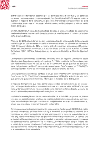 | 120 |                                                                               Capítulo 2
                                                                    EXPERIENCIAS EMPRESARIALES




distribución interterritorial, pasando por las térmicas de carbón y fuel y las centrales
nucleares, hasta que, como consecuencia del Plan Estratégico 2000-06, que se propone
duplicar el negocio de la compañía, se ponen en marcha las nuevas centrales de ciclo
combinado y se produce el despegue definitivo en renovables, así como la internacionali-
zación del Grupo.

En 2011, IBERDROLA ha dado el pistoletazo de salida a una nueva etapa de crecimiento,
fundamentalmente internacional, como ha puesto de manifiesto con la compra de la com-
pañía brasileña Elektro.

Al cierre del 2010, alrededor de las dos terceras partes del accionariado de la compañía
se distribuye en bolsa o entre accionistas que no alcanzan un volumen de referencia
(5%). El resto, alrededor del 32%, se reparte entre tres grandes accionistas: ACS, Activi-
dades de Construcción y Servicios, S.A. (20%), Bilbao Bizkaia Kutxa, Aurrezki Kutxa eta
Bahitetxea (BBK) (6.5%) y Caja de Ahorros de Valencia, Castellón y Alicante (Bancaja)
(5,5%).

La empresa ha concentrado su actividad en cuatro líneas de negocio: Generación, Redes
(distribución), Energías renovables e Ingeniería. En 2010 y en el total del Grupo, la produc-
ción neta de electricidad ha sido de más de 154.000 GWh, de los que más del 30% pro-
viene de fuentes renovables. El volumen de generación en España supera los 72.000 GWh,
con un porcentaje mayor de renovables que se sitúa por encima del 43%.

La energía eléctrica distribuida por todo el Grupo es de 170.000 GWh, correspondiendo a
España más de 102.000 GWh. Como puede apreciarse, IBERDROLA distribuye más de lo
que genera, lo que pone de relieve su interés por el mercado de la distribución.

El negocio de ingeniería, que nació como una necesidad para el dominio de las tecnolo-
gías del Grupo, hoy ha abierto sus servicios al mercado internacional. IBERDROLA Inge-
niería y Construcción S.A. se ha consolidado como líder del sector en España y en una de
las principales compañías de ingeniería energética del mundo.

En cuanto a las energías renovables, aun tratándose de actividades de generación, consti-
tuye por sus especificidades una línea de negocio independiente que, desde su nacimien-
to, se ha venido explotando por una sociedad independiente, IBERDROLA Renovables S.A.,
si bien está prevista su próxima integración en la matriz.

Como consecuencia de esta concentración en su negocio fundamental, IBERDROLA ha ido
cesando su actividad en otras líneas. En algún momento el Grupo estuvo presente en el
negocio de las telecomunicaciones, pero se abandonó con la venta de su participación en
Neo Sky. También la distribución de gas constituyó en España durante un tiempo una
actividad del Grupo; sin embargo, en la actualidad, el gas es tan solo una materia prima para
sus centrales de ciclo combinado. No así en EEUU, donde el negocio del gas supone casi
la mitad de la energía distribuida. Finalmente, el negocio inmobiliario, derivado de los
activos excedentes resultantes de la compactación de sus subestaciones eléctricas, es en
la actualidad una línea secundaria.
 