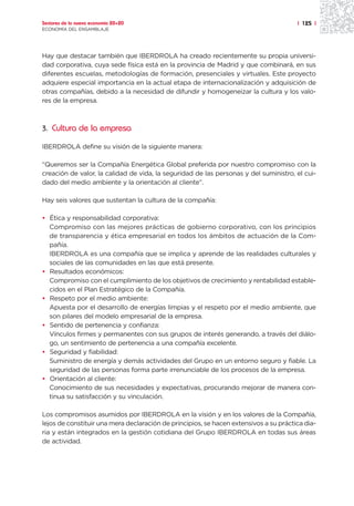 Sectores de la nueva economía 20+20                                                    | 125 |
ECONOMÍA DEL ENSAMBLAJE




Hay que destacar también que IBERDROLA ha creado recientemente su propia universi-
dad corporativa, cuya sede física está en la provincia de Madrid y que combinará, en sus
diferentes escuelas, metodologías de formación, presenciales y virtuales. Este proyecto
adquiere especial importancia en la actual etapa de internacionalización y adquisición de
otras compañías, debido a la necesidad de difundir y homogeneizar la cultura y los valo-
res de la empresa.



3. Cultura de la empresa

IBERDROLA define su visión de la siguiente manera:

“Queremos ser la Compañía Energética Global preferida por nuestro compromiso con la
creación de valor, la calidad de vida, la seguridad de las personas y del suministro, el cui-
dado del medio ambiente y la orientación al cliente”.

Hay seis valores que sustentan la cultura de la compañía:

• Ética y responsabilidad corporativa:
  Compromiso con las mejores prácticas de gobierno corporativo, con los principios
  de transparencia y ética empresarial en todos los ámbitos de actuación de la Com-
  pañía.
  IBERDROLA es una compañía que se implica y aprende de las realidades culturales y
  sociales de las comunidades en las que está presente.
• Resultados económicos:
  Compromiso con el cumplimiento de los objetivos de crecimiento y rentabilidad estable-
  cidos en el Plan Estratégico de la Compañía.
• Respeto por el medio ambiente:
  Apuesta por el desarrollo de energías limpias y el respeto por el medio ambiente, que
  son pilares del modelo empresarial de la empresa.
• Sentido de pertenencia y confianza:
  Vínculos firmes y permanentes con sus grupos de interés generando, a través del diálo-
  go, un sentimiento de pertenencia a una compañía excelente.
• Seguridad y fiabilidad:
  Suministro de energía y demás actividades del Grupo en un entorno seguro y fiable. La
  seguridad de las personas forma parte irrenunciable de los procesos de la empresa.
• Orientación al cliente:
  Conocimiento de sus necesidades y expectativas, procurando mejorar de manera con-
  tinua su satisfacción y su vinculación.

Los compromisos asumidos por IBERDROLA en la visión y en los valores de la Compañía,
lejos de constituir una mera declaración de principios, se hacen extensivos a su práctica dia-
ria y están integrados en la gestión cotidiana del Grupo IBERDROLA en todas sus áreas
de actividad.
 