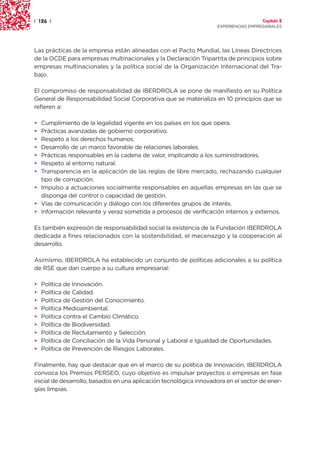 | 126 |                                                                               Capítulo 2
                                                                    EXPERIENCIAS EMPRESARIALES




Las prácticas de la empresa están alineadas con el Pacto Mundial, las Líneas Directrices
de la OCDE para empresas multinacionales y la Declaración Tripartita de principios sobre
empresas multinacionales y la política social de la Organización Internacional del Tra-
bajo.

El compromiso de responsabilidad de IBERDROLA se pone de manifiesto en su Política
General de Responsabilidad Social Corporativa que se materializa en 10 principios que se
refieren a:

• Cumplimiento de la legalidad vigente en los países en los que opera.
• Prácticas avanzadas de gobierno corporativo.
• Respeto a los derechos humanos.
• Desarrollo de un marco favorable de relaciones laborales.
• Prácticas responsables en la cadena de valor, implicando a los suministradores.
• Respeto al entorno natural.
• Transparencia en la aplicación de las reglas de libre mercado, rechazando cualquier
  tipo de corrupción.
• Impulso a actuaciones socialmente responsables en aquellas empresas en las que se
  disponga del control o capacidad de gestión.
• Vías de comunicación y diálogo con los diferentes grupos de interés.
• Información relevante y veraz sometida a procesos de verificación internos y externos.

Es también expresión de responsabilidad social la existencia de la Fundación IBERDROLA
dedicada a fines relacionados con la sostenibilidad, el mecenazgo y la cooperación al
desarrollo.

Asimismo, IBERDROLA ha establecido un conjunto de políticas adicionales a su política
de RSE que dan cuerpo a su cultura empresarial:

•   Política de Innovación.
•   Política de Calidad.
•   Política de Gestión del Conocimiento.
•   Política Medioambiental.
•   Política contra el Cambio Climático.
•   Política de Biodiversidad.
•   Política de Reclutamiento y Selección.
•   Política de Conciliación de la Vida Personal y Laboral e Igualdad de Oportunidades.
•   Política de Prevención de Riesgos Laborales.

Finalmente, hay que destacar que en el marco de su política de Innovación, IBERDROLA
convoca los Premios PERSEO, cuyo objetivo es impulsar proyectos o empresas en fase
inicial de desarrollo, basados en una aplicación tecnológica innovadora en el sector de ener-
gías limpias.
 