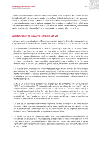 Sectores de la nueva economía 20+20                                                      | 11 |
ECONOMÍA DEL ENSAMBLAJE




Las principales transformaciones se están produciendo en los márgenes del sistema, a través
de la identificación de oportunidades de negocio fuera de los ámbitos tradicionales que carac-
terizan la actividad de cada sector. En la economía tradicional, las grandes empresas controlan
la oferta fundamentalmente a partir de su poder de mercado, marcando el ritmo de la innova-
ción y rentabilizando al máximo sus productos. En estos nuevos modelos de negocio lo funda-
mental es el tamaño y la vinculación a la colectividad de usuarios a los que se sirve.



Caracterización de la Nueva Economía 20+20

Los nueve sectores analizados en el Proyecto presentan una serie de tendencias convergentes
que permiten intuir las ideas fuerza en torno a las que se configura la Nueva Economía 20+20:

· El objetivo principal consiste en la creación de valor y la apropiación del valor creado.
  Aquellas organizaciones capaces de crear valor encuentran su hueco en el sistema,
  pero solo aquellas capaces de apropiarse de forma sostenida en el tiempo del valor
  creado son las que obtienen rentabilidad y pueden sobrevivir en el largo plazo. La bata-
  lla por la apropiación del valor creado se va a producir en el interior de la red producti-
  va por el control de los nodos rentables, y en el exterior por la tendencia de los consu-
  midores hacia el low cost y la utilización gratuita de muchas de las actividades de Internet.

· Las nuevas oportunidades para estas empresas surgen de una elevada creatividad dado
  que las ideas del negocio surgen de conexiones originales, no establecidas anterior-
  mente. Partiendo de la base de que creatividad es conectar, la capacidad creativa de estas
  empresas se plasma en la detección de agujeros estructurales en redes, predominante-
  mente ideológicas.

· Se hace un uso intensivo de las nuevas Tecnologías de la Información y Comunicación
  (TIC). El saber utilizar las TIC es considerado un recurso más de la organización que se
  emplea de forma natural, especialmente en las empresas más jóvenes impulsadas por
  los llamados nativos digitales. Se trata de establecer una nueva infraestructura que
  reduce costes y elimina barreras de entrada. Se crea valor y rentabilidad a través de la
  reducción de costes (productos low cost) o mediante creación de nuevas propuestas que
  facilitan la aparición de nuevos sectores de actividad.

· Las estructuras organizativas tienden a ser planas, flexibles e integradas. La toma de deci-
  siones se produce de forma descentralizada y abierta, pudiendo intervenir en las decisio-
  nes fundamentales stakeholders que no están integrados en los órganos de dirección
  de la empresa. En este sentido, la empresa se torna abierta.

· Las relaciones entre los diferentes stakeholders que interaccionan en cada actividad
  económica son difusas y, en muchos casos, el capital social y relacional adquiere mayor
  importancia que el capital económico financiero. La relación de propiedad no es tan
  significativa como el dominio de alguna competencia esencial para el buen funcionamien-
  to del conjunto.
 
