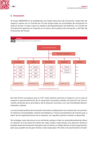 | 128 |                                                                                             Capítulo 2
                                                                                  EXPERIENCIAS EMPRESARIALES




5. Innovación

El Grupo IBERDROLA ha establecido una sólida estructura de innovación. Cada línea de
negocio cuenta con un Comité de I+D que dirige todas sus actividades de innovación en
todo el mundo. A estas cuatro se añade el del Departamento de Sistemas. Un Comité de
Coordinación gestiona el conjunto en el marco de la política de Innovación y del Plan de
Inversiones del Grupo.



          FIGURA 2

          Organigrama de la empresa


                                          Corporación Iberdrola



                                                                  Servicios corporativos




    Generación           Redes                 Renovables               Ingeniería            Sistemas


            España          España                  España                    España

             GBR             GBR                      GBR                     Sede en
                                                                             25 países
             POR             POR                      POR

             MEX             MEX                     MEX



   Comité de I+D      Comité de I+D          Comité de I+D            Comité de I+D         Comité de I+D


                                      Comité de Coordinación de I+D




De esta forma se asegura que la I+D+i esté siempre próxima al negocio, con lo que se
asegura el aprovechamiento de la capacidad innovadora desde una posición de conoci-
miento profundo de la actividad y de la situación concreta, con una mentalidad descen-
tralizada y abierta.

La mencionada política de Innovación fomenta la colaboración con centros de conocimien-
to externos (universidades, centros tecnológicos e incluso proveedores) de manera que, a
partir de las especificaciones de la empresa, son aquellos quienes realizan el desarrollo.

Sin embargo, esta estructura no es suficiente, porque si bien es extraordinariamente eficaz
en relación con las áreas de interés de cada unidad, nadie presta una atención directa a
posibles áreas de innovación disruptiva que no tienen un reflejo directo en esta organización,
pero que pueden ser de gran interés a más largo plazo. Por ello se ha promovido la iniciati-
 