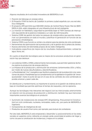 | 130 |                                                                                 Capítulo 2
                                                                      EXPERIENCIAS EMPRESARIALES




Algunos resultados de la actividad innovadora de IBERDROLA son:

• Posición de liderazgo en energía eólica.
• El Proyecto STAR ha hecho de Castellón la primera ciudad española con una red eléc-
  trica inteligente.
• El proyecto AMI permitirá que 600.000 clientes de Central Maine Power, filial de IBER-
  DROLA USA, estén integrados en una infraestructura de red inteligente.
• La inversión en fiabilidad y seguridad ha permitido bajar el TIEPI (tiempo de interrup-
  ción equivalente de la potencia instalada) a un valor de 1,40 horas/año.
• Sistema CORE de gestión de todos los parques de energía eólica que permite monito-
  rizar sus generadores en todo el mundo y planificar la generación en función de las
  previsiones climatológicas.
• Sistema CMDS cuya función es similar a la anterior para las plantas de ciclo combinado.
• Herramientas de optimización de la producción y de la gestión de la cartera de clientes.
• Nuevos elementos de telemedida propios de las redes inteligentes.
• Indicadores específicos de mejora de los resultados medioambientales: calidad de
  agua, fauna, etc.

En cuanto al desarrollo tecnológico para la mejora de los procesos productivos en gene-
ración hay que destacar:

• Los sistemas CORE y CMDS, anteriormente mencionados, que permiten gestionar de for-
  ma óptima la producción de energía eléctrica.
• La limpieza de la producción y disminución de emisiones contaminantes (SOx y NOx),
  por medio de nuevas desulfuradoras y desnitirificadoras.
• La flexibilidad del “mix” energético que facilita la adaptación de la producción a las varia-
  ciones de precio. Flexibilidad que se complementa con la agilidad en la gestión de “arran-
  que/parada”, hasta el punto de que en el caso de las centrales de ciclo combinado es
  posible arrancar y parar cada día.

En distribución y mantenimiento, es importante el avance en la gestión de órdenes de tra-
bajo en movilidad que permite optimizar el tiempo de respuesta y de los operarios.

Aunque las tecnologías más relevantes del negocio son las mencionadas anteriormente
en relación con los procesos de producción y distribución, también hay que mencionar
importantes avances tecnológicos en producto:

• Suministro de instalaciones de energía EPC (Engineering, Procurement & Construc-
  tion) en ciclo combinado, nucleares, renovables, redes, etc., por parte de IBERDROLA
  Ingeniería.
• Componentes de inteligencia de red.
• Productos de usuario final como, por ejemplo, para lectura de contadores.

Por otro lado, IBERDROLA está empezando a desarrollar su posicionamiento en las redes
sociales en aspectos como: referente en energía verde, proximidad al público de hogar y
como vía para la canalización de incidencias y mejora en la calidad.
 