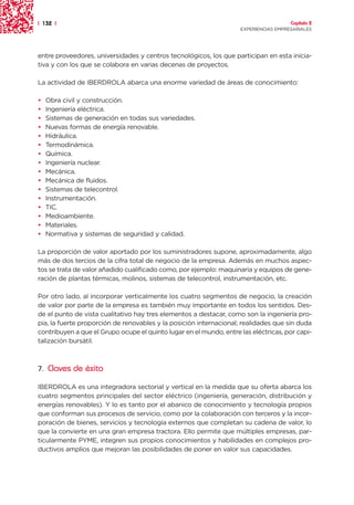 | 132 |                                                                               Capítulo 2
                                                                    EXPERIENCIAS EMPRESARIALES




entre proveedores, universidades y centros tecnológicos, los que participan en esta inicia-
tiva y con los que se colabora en varias decenas de proyectos.

La actividad de IBERDROLA abarca una enorme variedad de áreas de conocimiento:

•   Obra civil y construcción.
•   Ingeniería eléctrica.
•   Sistemas de generación en todas sus variedades.
•   Nuevas formas de energía renovable.
•   Hidráulica.
•   Termodinámica.
•   Química.
•   Ingeniería nuclear.
•   Mecánica.
•   Mecánica de fluidos.
•   Sistemas de telecontrol.
•   Instrumentación.
•   TIC.
•   Medioambiente.
•   Materiales.
•   Normativa y sistemas de seguridad y calidad.

La proporción de valor aportado por los suministradores supone, aproximadamente, algo
más de dos tercios de la cifra total de negocio de la empresa. Además en muchos aspec-
tos se trata de valor añadido cualificado como, por ejemplo: maquinaria y equipos de gene-
ración de plantas térmicas, molinos, sistemas de telecontrol, instrumentación, etc.

Por otro lado, al incorporar verticalmente los cuatro segmentos de negocio, la creación
de valor por parte de la empresa es también muy importante en todos los sentidos. Des-
de el punto de vista cualitativo hay tres elementos a destacar, como son la ingeniería pro-
pia, la fuerte proporción de renovables y la posición internacional; realidades que sin duda
contribuyen a que el Grupo ocupe el quinto lugar en el mundo, entre las eléctricas, por capi-
talización bursátil.



7. Claves de éxito

IBERDROLA es una integradora sectorial y vertical en la medida que su oferta abarca los
cuatro segmentos principales del sector eléctrico (ingeniería, generación, distribución y
energías renovables). Y lo es tanto por el abanico de conocimiento y tecnología propios
que conforman sus procesos de servicio, como por la colaboración con terceros y la incor-
poración de bienes, servicios y tecnología externos que completan su cadena de valor, lo
que la convierte en una gran empresa tractora. Ello permite que múltiples empresas, par-
ticularmente PYME, integren sus propios conocimientos y habilidades en complejos pro-
ductivos amplios que mejoran las posibilidades de poner en valor sus capacidades.
 