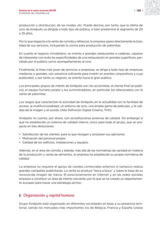 Sectores de la nueva economía 20+20                                                      | 135 |
ECONOMÍA DEL ENSAMBLAJE




producción y distribución, de las modas, etc. Puede decirse, por tanto, que la oferta de
ocio de Kinépolis va dirigida a todo tipo de público, si bien predomina el segmento de 20
a 35 años.

Por lo que respecta a la venta de comida y refrescos, la empresa opera directamente la tota-
lidad de sus servicios, incluyendo la cocina para producción de palomitas.

En cuanto al negocio inmobiliario, se orienta a grandes restaurantes o cadenas, capaces
de interpretar con éxito las especificidades de una restauración en grandes superficies, per-
cibida por el público como acompañamiento al cine.

Finalmente, la línea más joven de servicios a empresas, se dirige a todo tipo de empresas
medianas o grandes, con solvencia suficiente para invertir en eventos corporativos y cuya
publicidad, y por tanto su negocio, se orienta hacia el gran público.

Los principales grupos de interés de Kinépolis son: los accionistas, el cliente final (el públi-
co), el equipo humano propio y los suministradores, en particular los relacionados con la
venta de palomitas.

Los rasgos que caracterizan la actividad de Kinépolis en la actualidad son la facilidad de
acceso, la multifuncionalidad, un entorno de ocio, una amplia gama de películas, y la cali-
dad de la imagen y el sonido (Alta Definición Digital Cinema, THX).

Kinépolis no cuenta, por ahora, con acreditaciones externas de calidad. Sin embargo sí
que ha establecido un sistema de calidad interno, único para todo el grupo, que se pro-
yecta en tres direcciones:

• Satisfacción de los clientes, para lo que recogen y procesan sus opiniones.
• Motivación del personal propio.
• Calidad de los edificios, instalaciones y equipos.

Además, en el área de comida y bebida, más allá de las normativas de sanidad en materia
de la producción y venta de alimentos, la empresa ha establecido su propia normativa de
calidad.

La empresa no requiere el apoyo de canales comerciales externos ni tampoco realiza
grandes campañas publicitarias. La venta se produce “boca a boca” y sobre la base de su
reconocida imagen de marca. El posicionamiento en Internet y en las redes sociales
empieza a constituir un área de interés creciente, por lo que se ha creado un departamen-
to europeo para trazar una estrategia ad-hoc.



2. Organización y capital humano

Grupo Kinépolis está organizado en diferentes sociedades en base a su presencia terri-
torial, siendo los mercados más importantes los de Bélgica, Francia y España (veáse
 