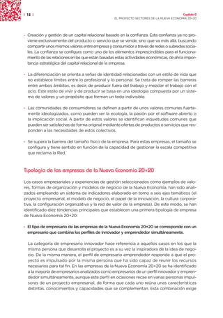 | 12 |                                                                                    Capítulo 0
                                                   EL PROYECTO SECTORES DE LA NUEVA ECONOMÍA 20+20




· Creación y gestión de un capital relacional basado en la confianza. Esta confianza ya no pro-
  viene exclusivamente del producto o servicio que se vende, sino que va más allá, buscando
  compartir unos mismos valores entre empresa y consumidor a través de redes o subredes socia-
  les. La confianza se configura como uno de los elementos imprescindibles para el funciona-
  miento de las relaciones en las que están basadas estas actividades económicas, de ahí la impor-
  tancia estratégica del capital relacional de la empresa.

· La diferenciación se orienta a señas de identidad relacionadas con un estilo de vida que
  no establece límites entre lo profesional y lo personal. Se trata de romper las barreras
  entre ambos ámbitos, es decir, de producir fuera del trabajo y mezclar el trabajo con el
  ocio. Este estilo de vivir y de producir se basa en una ideología compuesta por un siste-
  ma de valores y un propósito que forman un todo indivisible.

· Las comunidades de consumidores se definen a partir de unos valores comunes fuerte-
  mente ideologizados, como pueden ser la ecología, la pasión por el software abierto o
  la implicación social. A partir de estos valores se identifican inquietudes comunes que
  pueden ser satisfechas de forma original mediante ofertas de productos o servicios que res-
  ponden a las necesidades de estos colectivos.

· Se supera la barrera del tamaño físico de la empresa. Para estas empresas, el tamaño se
  configura y tiene sentido en función de la capacidad de gestionar la escala competitiva
  que reclama la Red.



Tipología de las empresas de la Nueva Economía 20+20

Los casos empresariales y experiencias de gestión seleccionados como ejemplos de valo-
res, formas de organización y modelos de negocio de la Nueva Economía, han sido anali-
zados empleando un sistema de indicadores elaborado en torno a seis ejes temáticos (el
proyecto empresarial, el modelo de negocio, el papel de la innovación, la cultura corpora-
tiva, la configuración organizativa y la red de valor de la empresa). De este modo, se han
identificado diez tendencias principales que establecen una primera tipología de empresa
de Nueva Economía 20+20:

· El tipo de empresario de las empresas de la Nueva Economía 20+20 se corresponde con un
  empresario que combina los perfiles de innovador y emprendedor simultáneamente.

  La categoría de empresario innovador hace referencia a aquellos casos en los que la
  misma persona que desarrolla el proyecto es a su vez la inspiradora de la idea de nego-
  cio. De la misma manera, el perfil de empresario emprendedor responde a que el pro-
  yecto es impulsado por la misma persona que ha sido capaz de reunir los recursos
  necesarios para tal fin. En las empresas de la Nueva Economía 20+20 se ha identificado
  a la mayoría de empresarios analizados como empresarios de un perfil innovador y empren-
  dedor simultáneamente, aunque este perfil en ocasiones recae en varias personas impul-
  soras de un proyecto empresarial, de forma que cada uno reúna unas características
  distintas, conocimientos y capacidades que se complementan. Esta combinación exige
 